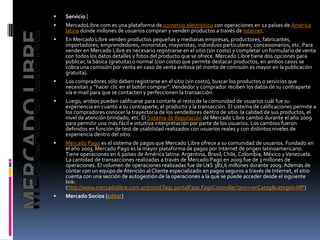 Servicio [MercadoLibre.com es una plataforma de comercio electrónico con operaciones en 12 países de América latina donde millones de usuarios compran y venden productos a través de Internet.En Mercado Libre venden productos pequeñas y medianas empresas, productores, fabricantes, importadores, emprendedores, minoristas, mayoristas, individuos particulares, concesionarios, etc. Para vender en Mercado Libre es necesario registrarse en el sitio (sin costo) y completar un formulario de venta con todos los datos detalles y fotos del producto que se ofrece. Mercado Libre tiene dos opciones para publicar, la básica (gratuita) o normal (con costo) que permite destacar productos, en ambos casos se cobra una comisión por venta en caso de venta exitosa (el monto de comisión es mayor en la publicación gratuita).Los compradores sólo deben registrarse en el sitio (sin costo), buscar los productos o servicios que necesitan y “hacer clic en el botón comprar”. Vendedor y comprador reciben los datos de su contraparte vía e-mail para que se contacten y perfeccionen la transacción.Luego, ambos pueden calificarse para contarle al resto de la comunidad de usuarios cuál fue su experiencia en cuanto a su contraparte, el producto y la transacción. El sistema de calificaciones permite a los compradores conocer la trayectoria de los vendedores dentro de sitio: la calidad de sus productos, el nivel de atención brindado, etc. El Sistema de Reputación de Mercado Libre cambió durante el año 2009 para permitir una más fácil e intuitiva interpretación por parte de los usuarios. Los cambios fueron definidos en función de test de usabilidad realizados con usuarios reales y con distintos niveles de experiencia dentro del sitio.Mercado Pago es el sistema de pagos que Mercado Libre ofrece a su comunidad de usuarios. Fundado en el año 2003, Mercado Pago es la mayor plataforma de pagos por Internet de origen latinoamericano. Tiene operaciones en 6 países de América latina: Argentina, Brasil, Chile, Colombia, México y Venezuela. La cantidad de transacciones realizadas a través de Mercado Pago en 2009 fue de 3 millones de operaciones. El volumen de operaciones realizadas fue de U$S 382,6 millones durante 2009. Además de contar con un equipo de Atención al Cliente especializado en pagos seguros a través de Internet, el sitio cuenta con una sección de autogestión de la operaciones a la que se puede acceder desde el siguiente link: (http://www.mercadolibre.com.ar/jm/ml.faqs.portalFaqs.FaqsController?axn=verCateg&categId=MP)Mercado Socios [editar]MERCADO LIBRE