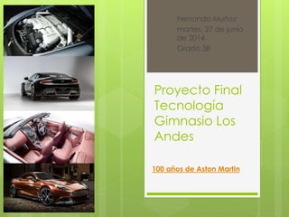 Fernando Muñoz 
martes, 27 de junio 
de 2014 
Grado 3B 
Proyecto Final 
Tecnología 
Gimnasio Los 
Andes 
100 años de Aston Martin 
 