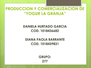 PRODUCCION Y COMERCIALIZACION DE
       “YOGUR LA GRANJA”

                  
       DANIELA HURTADO GARCIA
           COD. 1018436682

        DIANA PAOLA BARRANTE
           COD. 1018439831


              GRUPO:
               277
 
