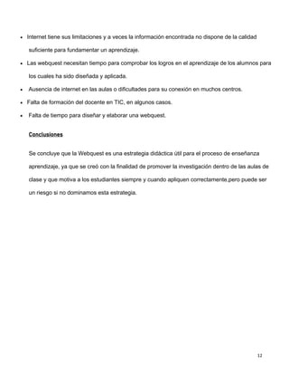 12
 Internet tiene sus limitaciones y a veces la información encontrada no dispone de la calidad
suficiente para fundamentar un aprendizaje.
 Las webquest necesitan tiempo para comprobar los logros en el aprendizaje de los alumnos para
los cuales ha sido diseñada y aplicada.
 Ausencia de internet en las aulas o dificultades para su conexión en muchos centros.
 Falta de formación del docente en TIC, en algunos casos.
 Falta de tiempo para diseñar y elaborar una webquest.
Conclusiones
Se concluye que la Webquest es una estrategia didáctica útil para el proceso de enseñanza
aprendizaje, ya que se creó con la finalidad de promover la investigación dentro de las aulas de
clase y que motiva a los estudiantes siempre y cuando apliquen correctamente,pero puede ser
un riesgo si no dominamos esta estrategia.
 