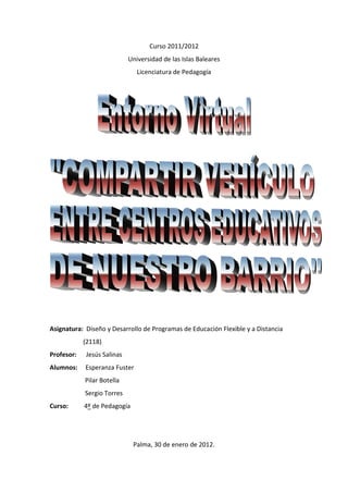 Curso 2011/2012
                            Universidad de las Islas Baleares
                               Licenciatura de Pedagogía




Asignatura: Diseño y Desarrollo de Programas de Educación Flexible y a Distancia
            (2118)
Profesor:   Jesús Salinas
Alumnos:    Esperanza Fuster
            Pilar Botella
            Sergio Torres
Curso:      4º de Pedagogía




                              Palma, 30 de enero de 2012.
 