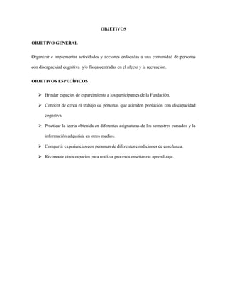 OBJETIVOS
OBJETIVO GENERAL
Organizar e implementar actividades y acciones enfocadas a una comunidad de personas
con discapacidad cognitiva y/o física centradas en el afecto y la recreación.
OBJETIVOS ESPECÍFICOS
 Brindar espacios de esparcimiento a los participantes de la Fundación.
 Conocer de cerca el trabajo de personas que atienden población con discapacidad
cognitiva.
 Practicar la teoría obtenida en diferentes asignaturas de los semestres cursados y la
información adquirida en otros medios.
 Compartir experiencias con personas de diferentes condiciones de enseñanza.
 Reconocer otros espacios para realizar procesos enseñanza- aprendizaje.
 
