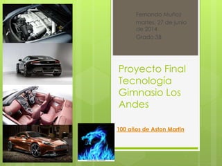 Fernando Muñoz 
martes, 27 de junio 
de 2014 
Grado 3B 
Proyecto Final 
Tecnología 
Gimnasio Los 
Andes 
100 años de Aston Martin 
 