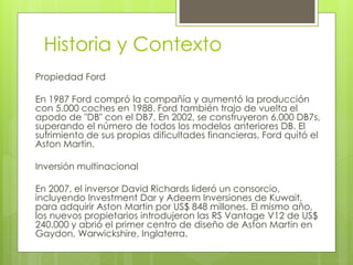 Historia y Contexto 
Propiedad Ford 
En 1987 Ford compró la compañía y aumentó la producción 
con 5.000 coches en 1988. Ford también trajo de vuelta el 
apodo de "DB" con el DB7. En 2002, se construyeron 6.000 DB7s, 
superando el número de todos los modelos anteriores DB. El 
sufrimiento de sus propias dificultades financieras, Ford quitó el 
Aston Martin. 
Inversión multinacional 
En 2007, el inversor David Richards lideró un consorcio, 
incluyendo Investment Dar y Adeem Inversiones de Kuwait, 
para adquirir Aston Martin por US$ 848 millones. El mismo año, 
los nuevos propietarios introdujeron las RS Vantage V12 de US$ 
240.000 y abrió el primer centro de diseño de Aston Martin en 
Gaydon, Warwickshire, Inglaterra. 
 