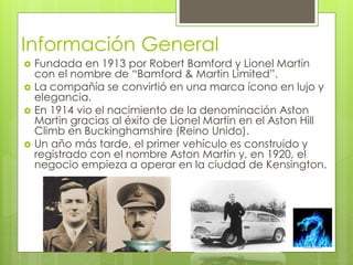 Información General 
 Fundada en 1913 por Robert Bamford y Lionel Martin 
con el nombre de “Bamford & Martin Limited”. 
 La compañía se convirtió en una marca ícono en lujo y 
elegancia. 
 En 1914 vio el nacimiento de la denominación Aston 
Martin gracias al éxito de Lionel Martin en el Aston Hill 
Climb en Buckinghamshire (Reino Unido). 
 Un año más tarde, el primer vehículo es construido y 
registrado con el nombre Aston Martin y, en 1920, el 
negocio empieza a operar en la ciudad de Kensington. 
 