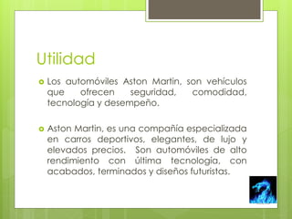 Utilidad 
 Los automóviles Aston Martin, son vehículos 
que ofrecen seguridad, comodidad, 
tecnología y desempeño. 
 Aston Martin, es una compañía especializada 
en carros deportivos, elegantes, de lujo y 
elevados precios. Son automóviles de alto 
rendimiento con última tecnología, con 
acabados, terminados y diseños futuristas. 
 