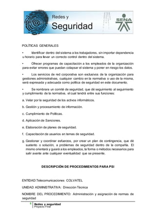 5 Redes y seguridad
Proyecto Final
POLÍTICAS GENERALES
• Identificar dentro del sistema a los trabajadores, sin importar dependencia
u horario para llevar un correcto control dentro del sistema.
• Ofrecer programas de capacitación a los empleados de la organización
para evitar errores que puedan colapsar el sistema y poner en riesgo los datos.
• Los servicios de red corporativa son exclusivos de la organización para
gestiones administrativas, cualquier cambio en la normativa o uso de la misma,
será expresada y adecuada como política de seguridad en este documento.
• Se nombrara un comité de seguridad, que dé seguimiento al seguimiento
y cumplimiento de la normativa, el cual tendrá entre sus funciones:
a. Velar por la seguridad de los activos informáticos.
b. Gestión y procesamiento de información.
c. Cumplimiento de Políticas.
d. Aplicación de Sanciones.
e. Elaboración de planes de seguridad.
f. Capacitación de usuarios en temas de seguridad.
g. Gestionar y coordinar esfuerzos, por crear un plan de contingencia, que dé
sustento o solución, a problemas de seguridad dentro de la compañía. El
mismo orientará y guiará a los empleados, la forma o métodos necesarios para
salir avante ante cualquier eventualidad que se presente.
DESCRIPCIÓN DE PROCEDIMIENTOS PARA PSI
ENTIDAD:Telecomunicaciones COLVATEL
UNIDAD ADMINISTRATIVA: Dirección Técnica
NOMBRE DEL PROCEDIMIENTO: Administración y asignación de normas de
seguridad
 