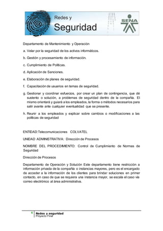 6 Redes y seguridad
Proyecto Final
Departamento de Mantenimiento y Operación
a. Velar por la seguridad de los activos informáticos.
b. Gestión y procesamiento de información.
c. Cumplimiento de Políticas.
d. Aplicación de Sanciones.
e. Elaboración de planes de seguridad.
f. Capacitación de usuarios en temas de seguridad.
g. Gestionar y coordinar esfuerzos, por crear un plan de contingencia, que dé
sustento o solución, a problemas de seguridad dentro de la compañía. El
mismo orientará y guiará a los empleados, la forma o métodos necesarios para
salir avante ante cualquier eventualidad que se presente.
h. Reunir a los empleados y explicar sobre cambios o modificaciones a las
políticas de seguridad
ENTIDAD:Telecomunicaciones COLVATEL
UNIDAD ADMINISTRATIVA: Dirección de Procesos
NOMBRE DEL PROCEDIMIENTO: Control de Cumplimiento de Normas de
Seguridad
Dirección de Procesos
Departamento de Operación y Solución Este departamento tiene restricción a
información privada de la compañía o instancias mayores, pero es el encargado
de acceder a la información de los clientes para brindar soluciones en primer
contacto, en caso de que se requiera una instancia mayor, se escala el caso vía
correo electrónico al área administrativa.
 