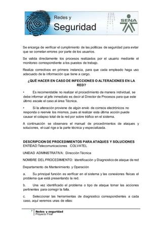 7 Redes y seguridad
Proyecto Final
Se encarga de verificar el cumplimiento de las políticas de seguridad para evitar
que se cometan errores por parte de los usuarios.
Se valida directamente los procesos realizados por el usuario mediante el
monitoreo correspondiente a los puestos de trabajo.
Realiza correctivos en primera instancia, para que cada empleado haga uso
adecuado de la información que tiene a cargo.
¿QUÉ HACER EN CASO DE INFECCIONES O ALTERACIONES EN LA
RED?
• Es recomendable no realizar el procedimiento de manera individual, se
debe informar al jefe inmediato es decir al Director de Procesos para que este
último escale el caso al área Técnica.
• Si la alteración proviene de algún envío de correos electrónicos no
responda o reenvíe los mismos, pues al realizar esta última acción puede
causar el colapso total de la red por sobre tráfico en el sistema.
A continuación se observara el manual de procedimientos de ataques y
soluciones, el cual rige a la parte técnica y especializada.
DESCRIPCION DE PROCEDIMIENTOS PARA ATAQUES Y SOLUCIONES
ENTIDAD:Telecomunicaciones COLVATEL
UNIDAD ADMINISTRATIVA: Dirección Técnica
NOMBRE DEL PROCEDIMIENTO: Identificación y Diagnostico de ataque de red
Departamento de Mantenimiento y Operación
a. Su principal función es verificar en el sistema y las conexiones físicas el
problema que está presentando la red.
b. Una vez identificado el problema o tipo de ataque tomar las acciones
pertinentes para corregir la falla.
c. Seleccionar las herramientas de diagnostico correspondientes a cada
caso, aquí veremos unas de ellas:
 