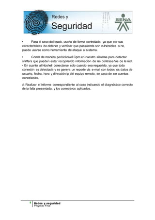8 Redes y seguridad
Proyecto Final
• Para el caso del crack, usarlo de forma controlada, ya que por sus
características de obtener y verificar que passwords son vulnerables o no,
puede usarse como herramienta de ataque al sistema.
• Correr de manera periódica el Cpm en nuestro sistema para detectar
sniffers que pueden estar recopilando información de las contraseñas de la red.
• En cuanto al Noshell conectarse solo cuando sea requerido, ya que toda
conexión es detectada y se genera un reporte vía e-mail con todos los datos de
usuario, fecha, hora y dirección ip del equipo remoto, en caso de ser cuentas
canceladas.
d. Realizar el informe correspondiente al caso indicando el diagnóstico correcto
de la falla presentada, y los correctivos aplicados.
 