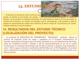 13. ESTUDIO TECNICO

   El servicio se presta de forma continua cada media a una hora, sale una lancha de cada
puerto, en donde se encuentra una caseta, en la cual la persona encargada, le vende su
tiquete, y le suministra un chaleco salvavidas, en este tiquete le informa la hora de salida, el
numero de la lancha y el numero de pasajero que le corresponde, y de acuerdo a este la
espera es aproximada de media hora mientras se llena el tope de 15 personas por canoa,
también describe la ruta de destino.

14. RESULTADOS DEL ESTUDIO TÉCNICO
(LOCALIZACIÓN DEL PROYECTO)
  La empresa de SERVICIOS DE TRANSPORTE “NAVEGAYA” pretende ofrecer el
servicio de trasporte fluvial de carga y pasajeros en el Proyecto Hidroeléctrico El
Quimbo construido por Emgesa que encuentra localizado al sur del departamento del Huila,
entre las Cordilleras Central y Orienta, a 69 km aproximadamente al sur de la ciudad
de Neiva por la carretera pavimentada que de Neiva conduce a Gigante. Está localizado a
unos 1.300 m aguas arriba de la confluencia del Río Páez con el Río Magdalena. Sus obras
fueron oficialmente inauguradas el 25 de febrero de 2011 en presencia del Presidente Juan
Manuel Santos.
 
