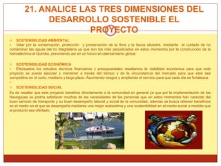 21. ANALICE LAS TRES DIMENSIONES DEL
               DESARROLLO SOSTENIBLE EL
                       PROYECTO
   SOSTENIBILIDAD AMBIENTAL
   Velar por la conservación, protección y preservación de la flora y la fauna silvestre, mediante el cuidado de no
contaminar las aguas del rio Magdalena ya que son los más perjudicados en estos momentos por la construcción de la
hidroeléctrica el Quimbo, previniendo así en un futuro el calentamiento global.

   SOSTENIBILIDAD ECONÓMICA
   Efectuados los estudios técnicos financieros y presupuestales resaltamos la viabilidad económica para que este
proyecto se pueda ejecutar y mantener a través del tiempo y de la circunstancia del mercado para que este sea
competitivo en el corto, mediano y largo plazo. Asumiendo riesgos y ampliando el servicio para que cada día se fortalezca.

    SOSTENIBILIDAD SOCIAL
Es de resaltar que este proyecto beneficia directamente a la comunidad en general ya que por la implementación de las
Navegayas se podría satisfacer muchas de las necesidades de las personas que en estos momentos han carecido del
buen servicio de transporte y su buen desempeño laboral y social de la comunidad, además se busca obtener beneficios
en el medio en el que se desempeña mediante una mejor autoestima y una sostenibilidad en el medio social a medida que
el producto sea ofertado.
 