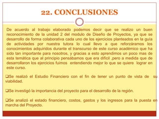 22. CONCLUSIONES

De acuerdo al trabajo elaborado podemos decir que se realizo un buen
reconocimiento de la unidad 2 del modulo de Diseño de Proyectos, ya que se
desarrollo de forma colaborativa cada uno de los ejercicios planteados en la guía
de actividades por nuestra tutora lo cual llevo a que reforzáramos los
conocimientos adquiridos durante el transcurso de este curso académico que ha
sido tan importante para nosotros, y gracias a esto aprendimos un poco mas de
esta temática que al principio pensábamos que era difícil ,pero a medida que de
desarrollaron los ejercicios fuimos entendiendo mejor lo que se quiere lograr en
este curso.

Se realizó el Estudio Financiero con el fin de tener un punto de vista de          su
viabilidad.

Se investigó la importancia del proyecto para el desarrollo de la región.

Se analizó el estado financiero, costos, gastos y los ingresos para la puesta en
marcha del Proyecto.
 
