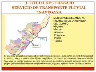 1.TITULO DEL TRABAJO
        SERVICIO DE TRANSPORTE FLUVIAL
                  “NAVEGAYA
                                                    MUNICIPIOS ALEDAÑOS AL
                                                    PROYECTO DE LA REPRESA
                                                    DEL QUIMBO
                                                    •Gigante
                                                    •Garzón
                                                    •Altamira
                                                    •El agrado
                                        BETANIA     •Paicol
                                                    •Tesalia
                               QUIMBO




Es una zona geográfica ubicada al sur del departamento del Huila, entre las cordilleras central
y oriental, sobre la cuenca alta del rio magdalena en la cual se encuentra asentados desde
hace mas de cuatro décadas muchos campesinos, pescadores, paleros areneros entre otros
grupos poblacionales de los municipios de Garzón, Gigante, Agrado, Paicol tesalia y Altamira
 