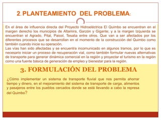 2. PLANTEAMIENTO DEL PROBLEMA:

En el área de influencia directa del Proyecto Hidroeléctrica El Quimbo se encuentran en el
margen derecho los municipios de Altamira, Garzón y Gigante; y a la margen Izquierda se
encuentran el Agrado, Pital, Paicol, Tesalia entre otros. Que van a ser afectados por los
diferentes procesos que se desarrollan en el momento de la construcción del Quimbo como
también cuando inicie su operación.
Las vías han sido afectadas y se encuentra incomunicado en algunos tramos, por lo que es
necesario iniciar un proceso de recuperación vial, como también formular nuevas alternativas
de transporte para generar dinámica comercial en la región y proyectar el turismo en la región
como una fuente básica de generación de empleo y bienestar para la región.

         3. FORMULACIÓN DEL PROBLEMA
¿Cómo    implementar un sistema de transporte fluvial que nos permita ahorrar
tiempo y dinero, en el mejoramiento del sistema de transporte de carga, alimentos
y pasajeros entre los pueblos cercados donde se está llevando a cabo la represa
del Quimbo?
 