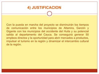 4) JUSTIFICACION



Con la puesta en marcha del proyecto se disminuirán los tiempos
de comunicación entre los municipios de Altamira, Garzón y
Gigante con los municipios del occidente del Huila y su potencial
salida al departamento del Cauca. Se conseguirá generar 50
empleos directos y la oportunidad para abrir mercados a productos,
impulsar el turismo en la región y dinamizar el intercambio cultural
de la región.
 