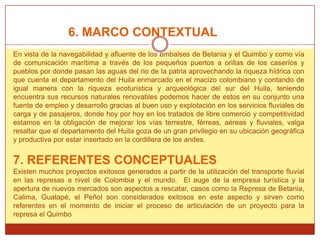 6. MARCO CONTEXTUAL
En vista de la navegabilidad y afluente de los embalses de Betania y el Quimbo y como vía
de comunicación marítima a través de los pequeños puertos a orillas de los caseríos y
pueblos por donde pasan las aguas del rio de la patria aprovechando la riqueza hídrica con
que cuenta el departamento del Huila enmarcado en el macizo colombiano y contando de
igual manera con la riqueza ecoturística y arqueológica del sur del Huila, teniendo
encuentra sus recursos naturales renovables podemos hacer de estos en su conjunto una
fuente de empleo y desarrollo gracias al buen uso y explotación en los servicios fluviales de
carga y de pasajeros, donde hoy por hoy en los tratados de libre comercio y competitividad
estamos en la obligación de mejorar los vías terrestre, férreas, aéreas y fluviales, valga
resaltar que el departamento del Huila goza de un gran privilegio en su ubicación geográfica
y productiva por estar insertado en la cordillera de los andes.


7. REFERENTES CONCEPTUALES
Existen muchos proyectos exitosos generados a partir de la utilización del transporte fluvial
en las represas a nivel de Colombia y el mundo. El auge de la empresa turística y la
apertura de nuevos mercados son aspectos a rescatar, casos como la Represa de Betania,
Calima, Guatapé, el Peñol son considerados exitosos en este aspecto y sirven como
referentes en el momento de iniciar el proceso de articulación de un proyecto para la
represa el Quimbo
 