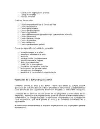•   Construcción de proyectos propios
   •   Tienda de vivienda
   •   Feria de Vivienda

Credito y Microcredito

   •   Crédito   mejoramiento de la calidad de vida
   •   Crédito   empresarial
   •   Crédito   para vivienda
   •   Crédito   para educación
   •   Crédito   universitario
   •   Crédito   para educación para el trabajo y el desarrollo humano
   •   Crédito   para salud
   •   Crédito   para recreación
   •   Crédito   automatico
   •   Crédito   inmediato
   •   Crédito   para servicios jurídico

Programas especiales con población vulnerable

   •   Atención integral a la niñez
   •   Atención a menores de 6 años
   •   Nutrición
   •   Jornada escolar complementaria
   •   Atención integral a jóvenes
   •   Subsidio al desempleo
   •   Protección al desempleado
   •   Programas para adultos mayores
   •   Acciones con los discapacitados
   •   Atención con desplazados
   •   Atención a la comunidad afro descendiente



Descripción de la Cultura Organizacional


Comfama articula la ética y los demas valores que posee su cultura laboral,
generando en su fuerza laboral un buen ambiente de conviviencia y responsabilidad
social a través de todo su portafolio de servicios dirigidos a la comunidad antioqueña.

La calidad de sus servicios se hace visible en sus programas y en la calidez de sus
empleados, poseen un cultura paternalista que hace possible la familiaridad entre su
fuerza laboral, un trabajo dedicado a la comunidad con grandes pasos y procesos en
salud ocupacional, que hace posible el exito y el constante crecimiento de la
organización.

A continuación encontraremos la estrutura organizacional de y organigrama general
de la empresa.
 