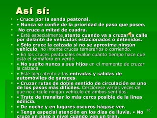 Así sí: •  Cruce por la senda peatonal.  •  Nunca se confíe de la prioridad de paso que posee. No cruce a mitad de cuadra. •  Esté especialmente  atento cuando va a cruzar la calle por delante de vehículos estacionados o detenidos.  •  Sólo cruce la calzada si no se aproxima ningún vehículo , no intente cruces temerarios o corriendo. •  En los cruces peatonales evalúe cuánto tiempo hace que está el semáforo en verde.  •  No suelte nunca a sus hijos  en el momento de cruzar la calzada. •  Esté bien atento a las  entradas y salidas de automóviles de garages. •  Cruzar rutas de doble sentido de circulación es uno de los pasos más difíciles.  Cerciórese varias veces de que no circule ningún vehículo en ambos sentidos. •  Trate de transitar lo más cerca posible de la línea edilicia. •  De noche y en lugares oscuros hágase ver. •  Tenga especial atención en los días de lluvia.  •  No cruce un paso a nivel cuando vea un tren. 