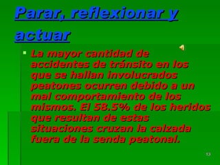 Parar, reflexionar y actuar La mayor cantidad de accidentes de tránsito en los que se hallan involucrados peatones ocurren debido a un mal comportamiento de los mismos. El 58.5% de los heridos que resultan de estas situaciones cruzan la calzada fuera de la senda peatonal. 