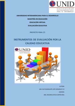 UNIVERSIDAD INTERAMERICANA PARA EL DESARROLLO
MAESTRÍA EN EDUCACIÓN
EDUCACIÓN VIRTUAL
EVALUACIÓN EDUCATIVA
PROYECTO FINAL (7)
INSTRUMENTOS DE EVALUACIÓN POR LA
CALIDAD EDUCATIVA
AUTORA
LEM. ELSY GUADALUPE LOPE GONZÁLEZ E.D
ASESORA
DRA. ROSARIOLETICIA CORTÉS RÍOS
 