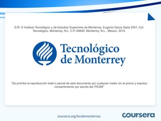 coursera.org/tecdemonterrey
D.R. © Instituto Tecnológico y de Estudios Superiores de Monterrey, Eugenio Garza Sada 2501, Col.
Tecnológico, Monterrey, N.L. C.P. 64849. Monterrey, N.L., México, 2014.
“Se prohíbe la reproducción total o parcial de este documento por cualquier medio sin el previo y expreso
consentimiento por escrito del ITESM”
 