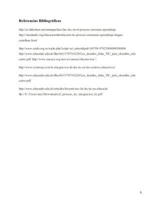 9
Referencias Bibliográficas
http://es.slideshare.net/emmapacheco/las-tics-en-el-proceso-enseanza-aprendizaje
http://vinculando.org/educacion/introduccion-tic-proceso-ensenanza-aprendizaje-lengua-
castellana.html
http://www.scielo.org.ve/scielo.php?script=sci_arttext&pid=S0798-97922004000300006
http://www.educando.edu.do/files/6613/7875/6220/Los_desafios_delas_TIC_para_elcambio_edu
cativo.pdf http://www.unesco.org/new/es/unesco/themes/icts/
http://www.centrocp.com/la-integracion-de-las-tic-en-los-centros-educativos/
http://www.educando.edu.do/files/6613/7875/6220/Los_desafios_delas_TIC_para_elcambio_edu
cativo.pdf
http://www.educando.edu.do/articulos/docente/uso-de-las-tic-en-educacin/
file:///C:/Users/user/Downloads/el_proceso_de_integracion_tic.pdf
 