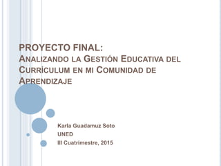 PROYECTO FINAL:
ANALIZANDO LA GESTIÓN EDUCATIVA DEL
CURRÍCULUM EN MI COMUNIDAD DE
APRENDIZAJE
Karla Guadamuz Soto
UNED
III Cuatrimestre, 2015
 