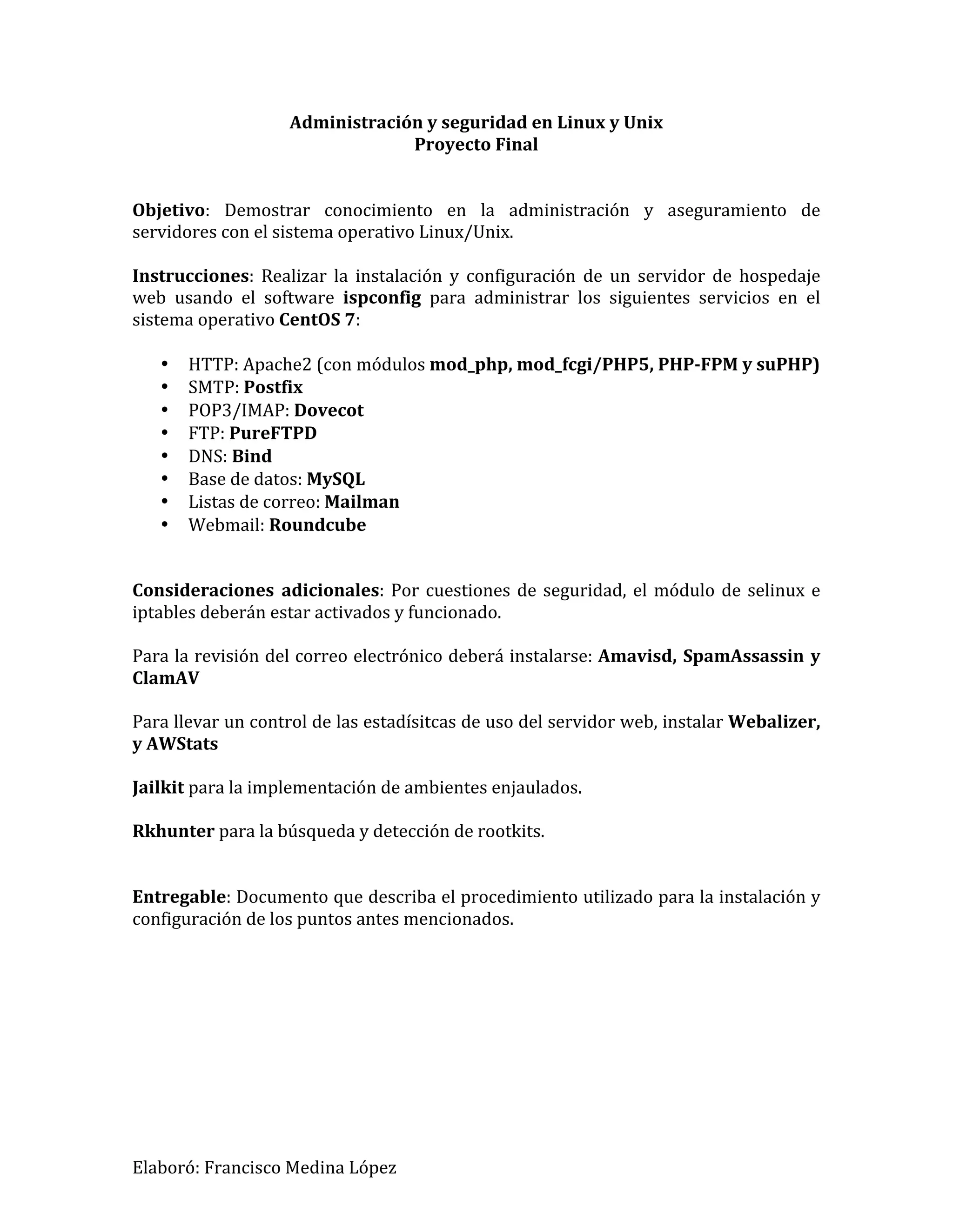 Elaboró:
Francisco
Medina
López
Administración
y
seguridad
en
Linux
y
Unix
Proyecto
Final
Objetivo:
Demostrar
conocimiento
en
la
administración
y
aseguramiento
de
servidores
con
el
sistema
operativo
Linux/Unix.
Instrucciones:
Realizar
la
instalación
y
configuración
de
un
servidor
de
hospedaje
web
usando
el
software
ispconfig
para
administrar
los
siguientes
servicios
en
el
sistema
operativo
CentOS
7:
• HTTP:
Apache2
(con
módulos
mod_php,
mod_fcgi/PHP5,
PHP-‐FPM
y
suPHP)
• SMTP:
Postfix
• POP3/IMAP:
Dovecot
• FTP:
PureFTPD
• DNS:
Bind
• Base
de
datos:
MySQL
• Listas
de
correo:
Mailman
• Webmail:
Roundcube
Consideraciones
adicionales:
Por
cuestiones
de
seguridad,
el
módulo
de
selinux
e
iptables
deberán
estar
activados
y
funcionado.
Para
la
revisión
del
correo
electrónico
deberá
instalarse:
Amavisd,
SpamAssassin
y
ClamAV
Para
llevar
un
control
de
las
estadísitcas
de
uso
del
servidor
web,
instalar
Webalizer,
y
AWStats
Jailkit
para
la
implementación
de
ambientes
enjaulados.
Rkhunter
para
la
búsqueda
y
detección
de
rootkits.
Entregable:
Documento
que
describa
el
procedimiento
utilizado
para
la
instalación
y
configuración
de
los
puntos
antes
mencionados.