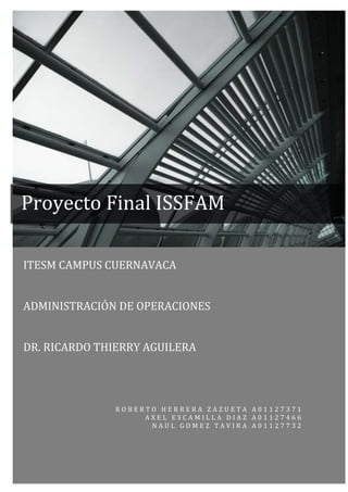 Proyecto Final ISSFAM

ITESM CAMPUS CUERNAVACA


ADMINISTRACIÓN DE OPERACIONES


DR. RICARDO THIERRY AGUILERA




              ROBERTO HERRERA ZAZUETA A01127371
                   AXEL ESCAMILLA DIAZ A01127466
                    NAUL GOMEZ TAVIRA A01127732



                                              0
 