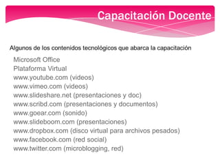 Capacitación Docente
Microsoft Office
Plataforma Virtual
www.youtube.com (videos)
www.vimeo.com (videos)
www.slideshare.net (presentaciones y doc)
www.scribd.com (presentaciones y documentos)
www.goear.com (sonido)
www.slideboom.com (presentaciones)
www.dropbox.com (disco virtual para archivos pesados)
www.facebook.com (red social)
www.twitter.com (microblogging, red)
 