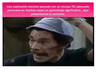 Una explicación docente apoyada con un recurso TIC adecuado
promueve en muchos casos un aprendizaje significativo…aquí
presentamos lo contrario.
 