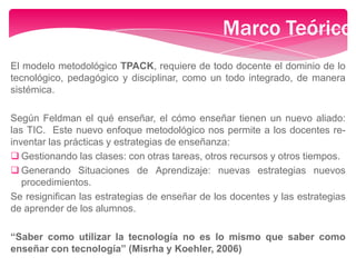 Marco Teórico
El modelo metodológico TPACK, requiere de todo docente el dominio de lo
tecnológico, pedagógico y disciplinar, como un todo integrado, de manera
sistémica.
Según Feldman el qué enseñar, el cómo enseñar tienen un nuevo aliado:
las TIC. Este nuevo enfoque metodológico nos permite a los docentes re-
inventar las prácticas y estrategias de enseñanza:
 Gestionando las clases: con otras tareas, otros recursos y otros tiempos.
 Generando Situaciones de Aprendizaje: nuevas estrategias nuevos
procedimientos.
Se resignifican las estrategias de enseñar de los docentes y las estrategias
de aprender de los alumnos.
“Saber como utilizar la tecnología no es lo mismo que saber como
enseñar con tecnología” (Misrha y Koehler, 2006)
 