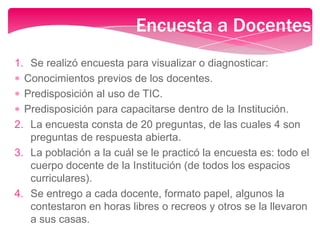 1. Se realizó encuesta para visualizar o diagnosticar:
Conocimientos previos de los docentes.
Predisposición al uso de TIC.
Predisposición para capacitarse dentro de la Institución.
2. La encuesta consta de 20 preguntas, de las cuales 4 son
preguntas de respuesta abierta.
3. La población a la cuál se le practicó la encuesta es: todo el
cuerpo docente de la Institución (de todos los espacios
curriculares).
4. Se entrego a cada docente, formato papel, algunos la
contestaron en horas libres o recreos y otros se la llevaron
a sus casas.
Encuesta a Docentes
 