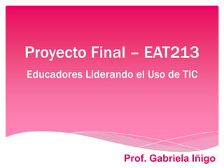 Proyecto Final – EAT213
Educadores Liderando el Uso de TIC
Prof. Gabriela Iñigo
 