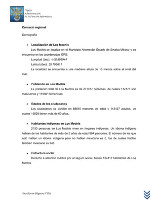 ITSON
  Administración
  de la Función Informática



Contexto regional

Demografía


        Localización de Los Mochis
        Los Mochis se localiza en el Municipio Ahome del Estado de Sinaloa México y se
encuentra en las coordenadas GPS:
        Longitud (dec): -108.996944
        Latitud (dec): 25.793611
        La localidad se encuentra a una mediana altura de 10 metros sobre el nivel del
mar.


        Población en Los Mochis
        La población total de Los Mochis es de 231977 personas, de cuales 112176 son
masculinos y 119801 femeninas.


        Edades de los ciudadanos
        Los ciudadanos se dividen en 88540 menores de edad y 143437 adultos, de
cuales 16838 tienen más de 60 años.


        Habitantes indígenas en Los Mochis
        2150 personas en Los Mochis viven en hogares indígenas. Un idioma indígeno
hablan de los habitantes de más de 5 años de edad 984 personas. El número de los que
solo hablan un idioma indígena pero no hablan mexicano es 0, los de cuales hablan
también mexicano es 943.


        Estructura social
        Derecho a atención médica por el seguro social, tienen 164117 habitantes de Los
Mochis.




Ana Karen Higuera Villa
 