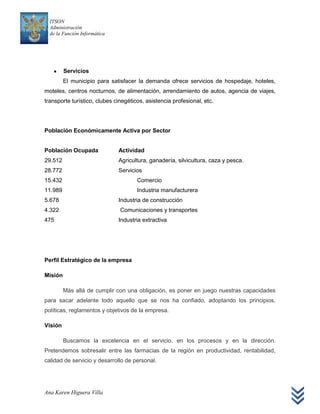ITSON
  Administración
  de la Función Informática




         Servicios
         El municipio para satisfacer la demanda ofrece servicios de hospedaje, hoteles,
moteles, centros nocturnos, de alimentación, arrendamiento de autos, agencia de viajes,
transporte turístico, clubes cinegéticos, asistencia profesional, etc.




Población Económicamente Activa por Sector


Población Ocupada             Actividad
29.512                        Agricultura, ganadería, silvicultura, caza y pesca.
28.772                        Servicios
15.432                                Comercio
11.989                                Industria manufacturera
5.678                         Industria de construcción
4.322                          Comunicaciones y transportes
475                           Industria extractiva




Perfil Estratégico de la empresa

Misión

         Más allá de cumplir con una obligación, es poner en juego nuestras capacidades
para sacar adelante todo aquello que se nos ha confiado, adoptando los principios,
políticas, reglamentos y objetivos de la empresa.

Visión

         Buscamos la excelencia en el servicio, en los procesos y en la dirección.
Pretendemos sobresalir entre las farmacias de la región en productividad, rentabilidad,
calidad de servicio y desarrollo de personal.




Ana Karen Higuera Villa
 