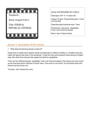 Session 1. Description of the activity
What does the learning activity consist of?
Pupils have to collect some specific words correspondent to different healthy or unhealthy food and
match the figures they have in the worksheet. To get this they work physical fitness doing an English
relay with which they improve their speed and stamina capabilities.
There are four different groups: vegetables, fruits, junk food and sweets. Each group has only to pick
up the food word which matches to his/her team. If the word is not his/her, he must leave there and
he/she has lost his/her turn.
The team, who finishes first, wins.
Teacher/s:
Sonia Aragón Calvo
Title: FOOD &
PHYSICAL FITNESS
School: IES BENJAMÍN DE TUDELA
Class/age: 2ºA/ 13 -14 years-old
Subject /Project: Physical Education / Food
running relay
Class/team/pair/individual work: Team
Participants’ nicknames: Vegetables,
Fruits, Junk food and sweets
Room: Gym & Sport-Center
 