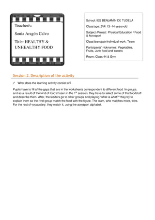 Session 2. Description of the activity
What does the learning activity consist of?
Pupils have to fill of the gaps that are in the worksheets correspondent to different food. In groups,
and as a result of the kind of food chosen in the 1st
session, they have to select some of that foodstuff
and describe them. After, the leaders go to other groups and playing “what is what?” they try to
explain them so the rival-group match the food with the figure. The team, who matches more, wins.
For the rest of vocabulary, they match it, using the acrosport alphabet.
Teacher/s:
Sonia Aragón Calvo
Title: HEALTHY &
UNHEALTHY FOOD
School: IES BENJAMÍN DE TUDELA
Class/age: 2ºA/ 13 -14 years-old
Subject /Project: Physical Education / Food
& Acrosport
Class/team/pair/individual work: Team
Participants’ nicknames: Vegetables,
Fruits, Junk food and sweets
Room: Class 44 & Gym
 