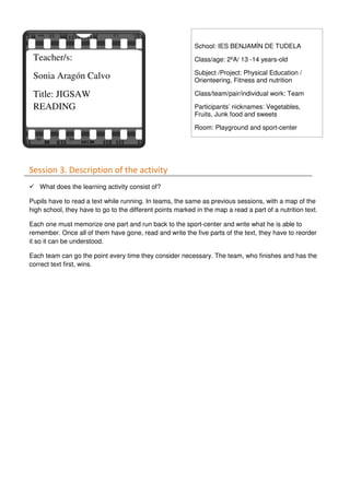 Session 3. Description of the activity
What does the learning activity consist of?
Pupils have to read a text while running. In teams, the same as previous sessions, with a map of the
high school, they have to go to the different points marked in the map a read a part of a nutrition text.
Each one must memorize one part and run back to the sport-center and write what he is able to
remember. Once all of them have gone, read and write the five parts of the text, they have to reorder
it so it can be understood.
Each team can go the point every time they consider necessary. The team, who finishes and has the
correct text first, wins.
Teacher/s:
Sonia Aragón Calvo
Title: JIGSAW
READING
School: IES BENJAMÍN DE TUDELA
Class/age: 2ºA/ 13 -14 years-old
Subject /Project: Physical Education /
Orienteering, Fitness and nutrition
Class/team/pair/individual work: Team
Participants’ nicknames: Vegetables,
Fruits, Junk food and sweets
Room: Playground and sport-center
 