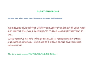 NUTRITION READING
YOU ARE A TEAM. IN FACT, A GOOD TEAM…… PERHAPS THE BEST, but you should demonstrate.
GO RUNNING, READ THE TEXT AND TRY TO LEARN IT BY HEART. GO TO YOUR PLACE
AND WRITE IT WHILE YOUR PARTNER GOES TO READ ANOTHER EXTRACT AND SO
ON….
WHEN YOU HAVE THE FIVE PARTS OF THE READING, REORDER IT SO IT CAN BE
UNDERSTOOD. ONCE YOU HAVE IT, GO TO THE TEACHER AND GIVE YOU MORE
INSTRUCTIONS.
The time goes by…….. TIC, TAC, TIC, TAC, TIC, TAC….
 