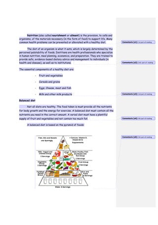Nutrition (also called nourishment or aliment) is the provision, to cells and
organisms, of the materials necessary (in the form of food) to support life. Many
common health problems can be prevented or alleviated with a healthy diet.
The diet of an organism is what it eats, which is largely determined by the
perceived palatability of foods. Dietitians are health professionals who specialize
in human nutrition, meal planning, economics, and preparation. They are trained to
provide safe, evidence-based dietary advice and management to individuals (in
health and disease), as well as to institutions.
The essential components of a healthy diet are:
- Fruit and vegetables
- Cereals and grains
- Eggs, Cheese, meat and fish
- Milk and other milk products
Balanced diet
Not all diets are healthy. The food taken is must provide all the nutrients
for body growth and the energy for exercise. A balanced diet must contain all the
nutrients you need in the correct amount. A varied diet must have a plentiful
supply of fruit and vegetables and not contain too much fat.
A balanced diet is based on the pyramid of foods:
Comentario [s1]: 1st part of reading
Comentario [s2]: 2nd part of reading
Comentario [s3]: 3rd part of reading
Comentario [s4]: 4th part of reading
Comentario [s5]: 5th part of reading
 