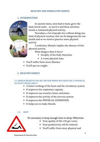 4
Departamento de Educación Física
HEALTHY AND UNHEALTHY HABITS
1. INTRODUCTION
In ancient times, men had to hunt, grow the
land, breed cattle…to survive and these activities
meant a continued physical activity.
Nowadays, a lot of people live without doing any
kind of physical exercise, this can be dangerous for our
health and so we need to practice some physical
activity.
A sedentary lifestyle implies the absence of this
physical activity.
What dangers does it have?
• Atrophy of the body functions.
• A worse physical state.
• You’ll suffer from more illnesses
• You’ll put on weight.
2. HEALTHY HABITS
2.1 WHICH BENEFITS DO WE OBTAIN WHEN WE PRACTISE A PHYSICAL
ACTIVITY REGULARLY?
• A better working of the heart and the circulatory system.
• It improves the respiratory capacity.
• It improves our muscles, bones and joints.
• It improves the activity of the nervous system.
• It improves the PHYSICAL CONDITION.
• It helps you to make friends.
2.2. REST
It’s necessary to keep enough time to sleep. Otherwise:
• Your quality of life will get worse.
• Your productivity will be reduced.
• You’ll suffer from more physical and
 