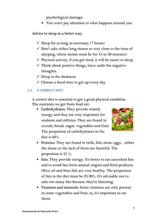 5
Departamento de Educación Física
psychological damage.
• You won’t pay attention to what happens around you.
Advice to sleep in a better way:
Sleep for as long as necessary (7 hours)
Don’t take either long siestas or very close to the time of
sleeping. (these siestas must be for 15 or 20 minutes)
Physical activity, if you get tired, it will be easier to sleep.
Think about positive things, leave aside the negative
thoughts.
Sleep in the darkness.
Choose a fixed time to get up every day.
2.3. A CORRECT DIET
A correct diet is essential to get a good physical condition.
The nutrients we get from food are:
• Carbohydrates. They provide mainly
energy and they are very important for
students and athletes. They are found in
cereals, bread, sugar, vegetables and fruit.
The proportion of carbohydrates in the
diet is 60%.
• Proteins. They are found in milk, fish, meat, eggs…either
the abuse or the lack of them are harmful. The
proportion is 15 %.
• Fats. They provide energy. It’s better to eat uncooked fats
and to avoid fats form animal origins and fried products.
Olive oil and blue fish are very healthy. The proportion
of fats in the diet must be 25-30%. It’s advisable not to
take too many fats because they’re fattening.
• Vitamins and minerals. Some vitamins are only present
in some vegetables and fruit, so, it’s important to eat
them.
 