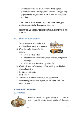 6
Departamento de Educación Física
• Water is essential for life. You must drink a great
quantity of water after a physical activity. During a long
physical exercise you must drink as well but every now
and then.
START YOUR DAY WITH A GOOD BREAKFAST, you
need energy to study, do exercise, enjoy….
ORGANISE YOURSELF BECAUSE YOUR HEALTH IS AT
STAKE!!!
2.4. HABITS OF BODY HYGIENE
1. Go to the doctor and make sure
you don’t have physical problems.
2. Wear the right clothes for the
activity.
• Wear sports clothes
• Avoid useless accessories (rings, watches, dangerous
earrings…)
• Wear trainers. Tie them up correctly.
3. Wait for 2 hours after eating before starting any kind of
physical activity.
4. Do a good warm up.
5. FAIR PLAY.
6. Get washed after the exercise, clean your sweat.
7. Drink enough water and if possible, eat some fruit (not
sweets or snacks).
3. NON-HEALTHY HABITS
3.1. TOBACCO
Tobacco causes in Spain about 40000 deaths
every year. It brings about plenty of illnesses
 