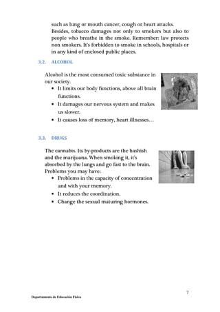 7
Departamento de Educación Física
such as lung or mouth cancer, cough or heart attacks.
Besides, tobacco damages not only to smokers but also to
people who breathe in the smoke. Remember: law protects
non smokers. It’s forbidden to smoke in schools, hospitals or
in any kind of enclosed public places.
3.2. ALCOHOL
Alcohol is the most consumed toxic substance in
our society.
• It limits our body functions, above all brain
functions.
• It damages our nervous system and makes
us slower.
• It causes loss of memory, heart illnesses…
3.3. DRUGS
The cannabis. Its by-products are the hashish
and the marijuana. When smoking it, it’s
absorbed by the lungs and go fast to the brain.
Problems you may have:
• Problems in the capacity of concentration
and with your memory.
• It reduces the coordination.
• Change the sexual maturing hormones.
 