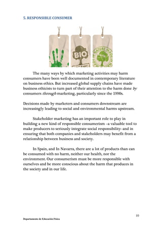 10
Departamento de Educación Física
5. RESPONSIBLE CONSUMER
The many ways by which marketing activities may harm
consumers have been well documented in contemporary literature
on business ethics. But increased global supply chains have made
business ethicists to turn part of their attention to the harm done by
consumers through marketing, particularly since the 1990s.
Decisions made by marketers and consumers downstream are
increasingly leading to social and environmental harms upstream.
Stakeholder marketing has an important role to play in
building a new kind of responsible consumerism –a valuable tool to
make producers to seriously integrate social responsibility- and in
ensuring that both companies and stakeholders may benefit from a
relationship between business and society.
In Spain, and In Navarra, there are a lot of products than can
be consumed with no harm, neither our health, nor the
environment. Our consumerism must be more responsible with
ourselves and be more conscious about the harm that produces in
the society and in our life.
 