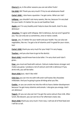 Cherry 2: so, in the other seasons you can eat other fruits!
Fat child: OK! Thank you very much! I’ll try to eat wholesome food!
Caries’ child: I also have a question. I’ve got caries. What can I do?
Lollipop: you shouldn’t eat many sweets, like me, because I’m very bad
for your teeth. It’s better for you to eat healthier food.
Apple: yes! I’m very healthy and I help to clean the teeth. And I’m also
delicious!
Smarties: I’m agree with lollypop. We’re delicious, but we aren’t good for
you. You can only eat us sometimes, once or twice a week.
Carrot: yes, it’s better for your teeth and your health. You can also eat
vegetables, like me. I’ve got a lot of vitamins and I’m good for your vision,
too!
Caries’ child: thank you very much for your help! I’m very happy.
Teacher: and you also have to go to the dentist.
Short child: I would know how to be taller. I’m very short and I don’t
grow…
Cow: you must eat food with calcium. Calcium makes bones stronger and
makes you grow. I produce a lot of calcium and milk is delicious! If you
drink milk, you will be taller.
Short child: but, I don’t like milk!
Cola Cao: you can mix me with milk and it will tastes like chocolate
milkshake. And you’re going to grow drinking what you like.
Cookie: or you can anoint me into the milk to have a better development
because I’ve got many vitamins and cereals. I also give you energy. And I
am delicious!
Yogurt: Or you can also eat me! I’ve got the same calcium than milk. After
lunch, like dessert, you can eat me or for afternoon snack, too.
Short child: thank you very much. From now, I will eat all of that food and
I will be so tall.
 