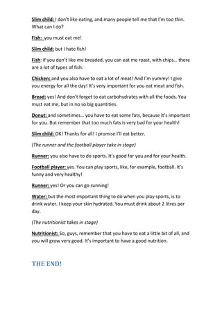 Slim child: I don’t like eating, and many people tell me that I’m too thin.
What can I do?
Fish: you must eat me!
Slim child: but I hate fish!
Fish: if you don’t like me breaded, you can eat me roast, with chips… there
are a lot of types of fish.
Chicken: and you also have to eat a lot of meat! And I’m yummy! I give
you energy for all the day! It’s very important for you eat meat and fish.
Bread: yes! And don’t forget to eat carbohydrates with all the foods. You
must eat me, but in no so big quantities.
Donut: and sometimes… you have to eat some fats, because it’s important
for you. But remember that too much fats is very bad for your health!
Slim child: OK! Thanks for all! I promise I’ll eat better.
(The runner and the football player take in stage)
Runner: you also have to do sports. It’s good for you and for your health.
Football player: yes. You can play sports, like, for example, football. It’s
funny and very healthy!
Runner: yes! Or you can go running!
Water: but the most important thing to do when you play sports, is to
drink water. I keep your skin hydrated. You must drink about 2 litres per
day.
(The nutritionist takes in stage)
Nutritionist: So, guys, remember that you have to eat a little bit of all, and
you will grow very good. It’s important to have a good nutrition.
THE END!
 
