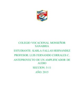 COLEGIO VOCACIONAL MONSEÑOR
SANABRIA
ESTUDIANTE: KARLA FALLAS HERNANDEZ
PROFESOR: LUIS FERNANDO CORRALES C.
ANTEPROYECTO DE UN AMPLIFICADOR DE
AUDIO
SECCION: 5-11
AÑO: 2015
 